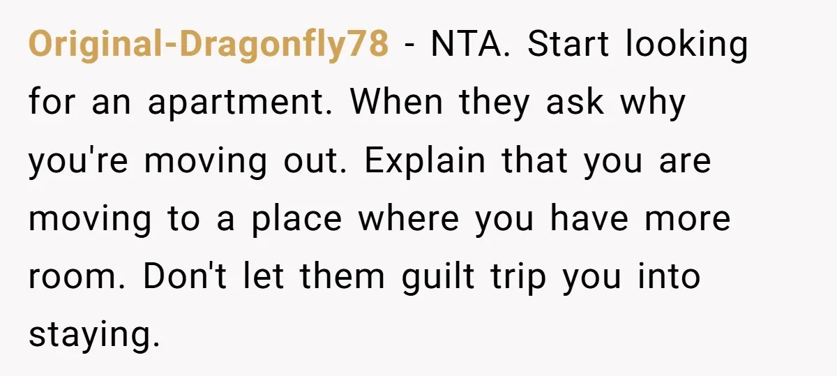 Original-Dragonfly78 − NTA. Start looking for an apartment. When they ask why you're moving out. Explain that you are moving to a place where you have more room. Don't let...