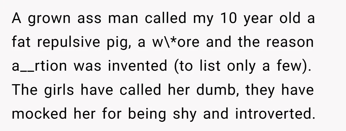 A grown ass man called my 10 year old a fat repulsive pig, a w\*ore and the reason a__rtion was invented (to list only a few). The girls have called...