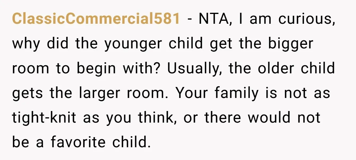 ClassicCommercial581 − NTA, I am curious, why did the younger child get the bigger room to begin with? Usually, the older child gets the larger room. Your family is not...