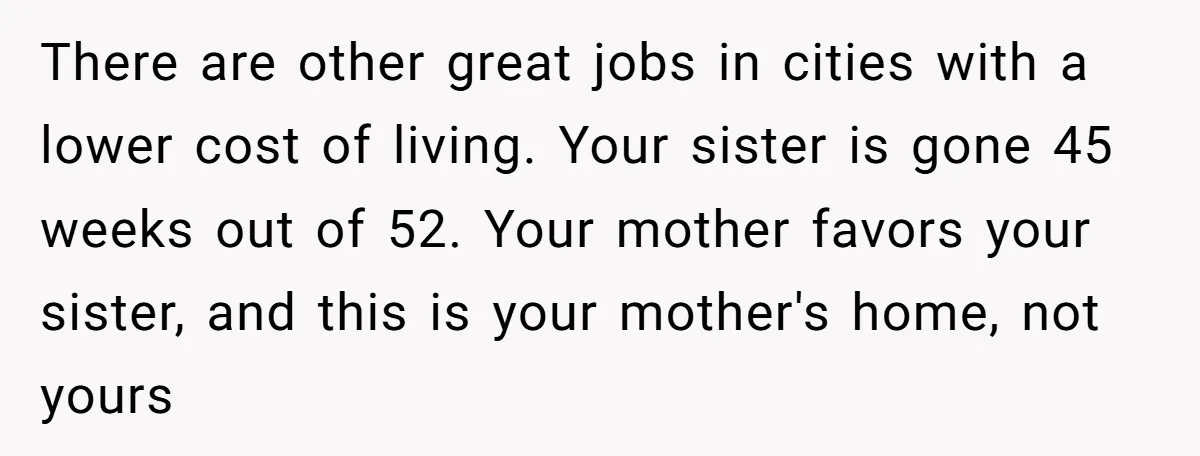 There are other great jobs in cities with a lower cost of living. Your sister is gone 45 weeks out of 52. Your mother favors your sister, and this is...