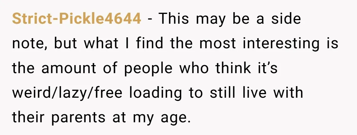 Strict-Pickle4644 − This may be a side note, but what I find the most interesting is the amount of people who think it’s weird/lazy/free loading to still live with their...