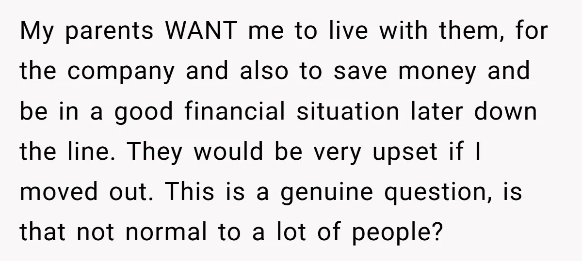 My parents WANT me to live with them, for the company and also to save money and be in a good financial situation later down the line. They would be...
