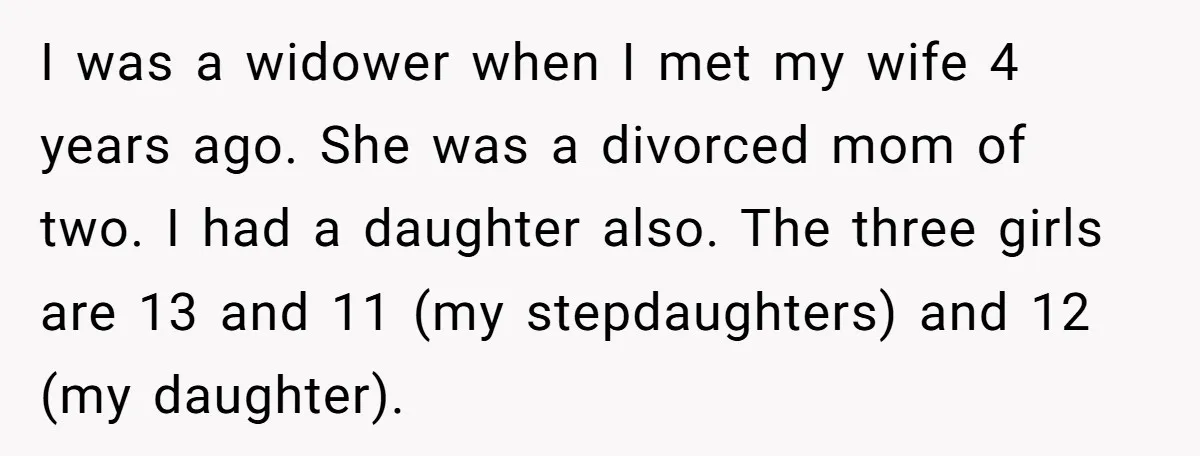 I was a widower when I met my wife 4 years ago. She was a divorced mom of two. I had a daughter also. The three girls are 13 and...