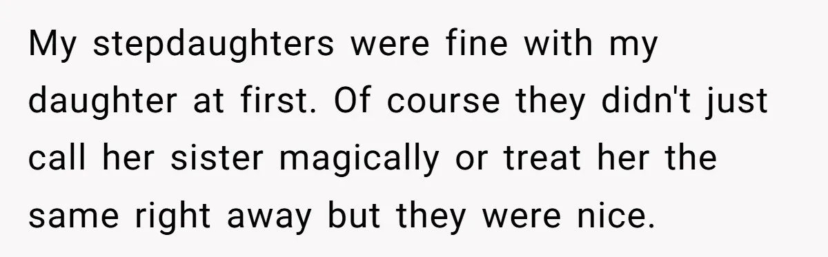 My stepdaughters were fine with my daughter at first. Of course they didn't just call her sister magically or treat her the same right away but they were nice.