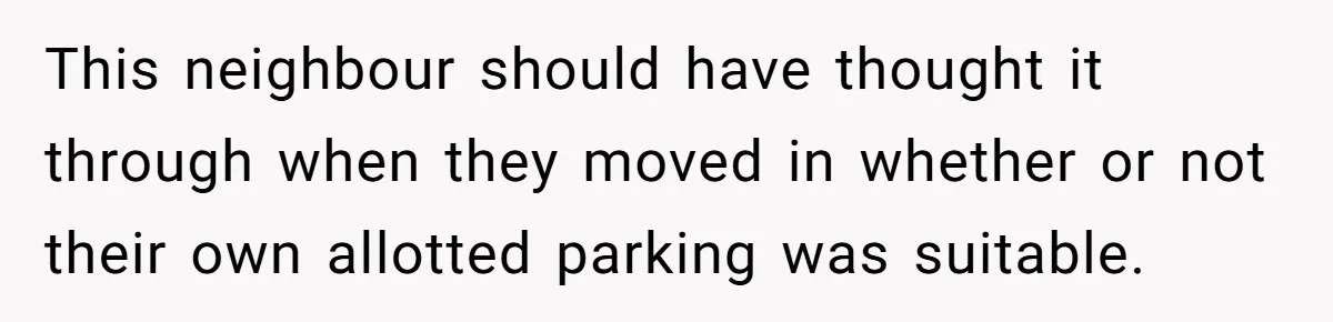 This neighbour should have thought it through when they moved in whether or not their own allotted parking was suitable.