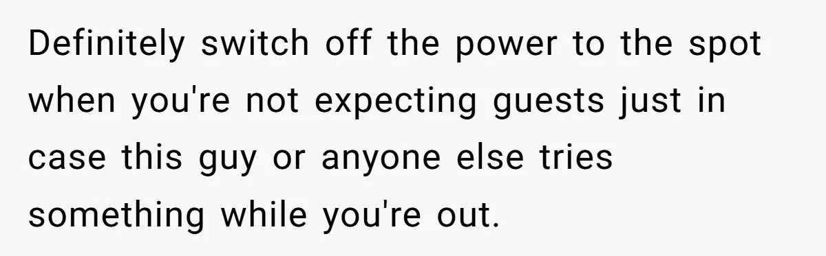 Definitely switch off the power to the spot when you're not expecting guests just in case this guy or anyone else tries something while you're out.