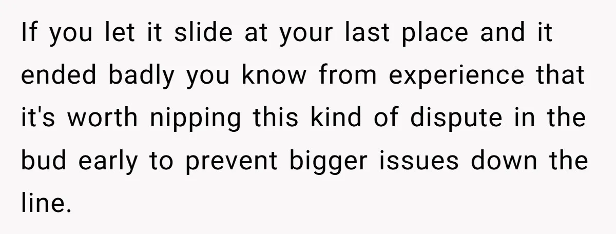 If you let it slide at your last place and it ended badly you know from experience that it's worth nipping this kind of dispute in the bud early to...