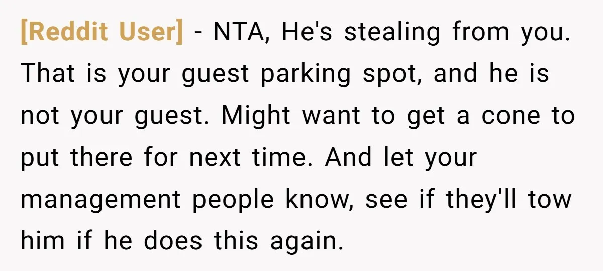 [Reddit User] − NTA, He's stealing from you. That is your guest parking spot, and he is not your guest. Might want to get a cone to put there for...