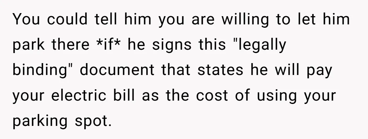 You could tell him you are willing to let him park there *if* he signs this "legally binding" document that states he will pay your electric bill as the cost...