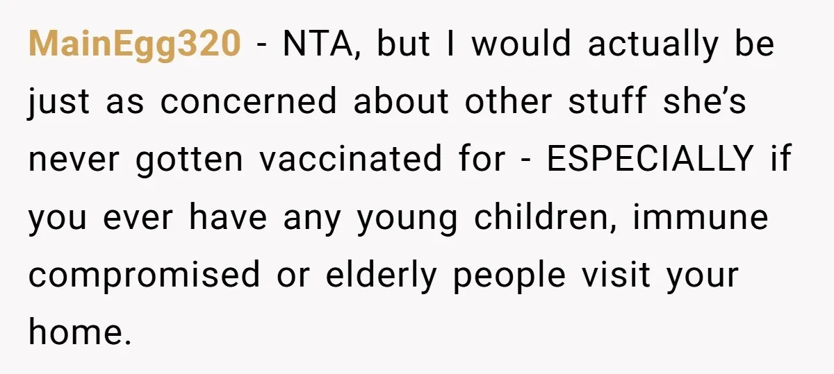 MainEgg320 - NTA, but I would actually be just as concerned about other stuff she’s never gotten vaccinated for - ESPECIALLY if you ever have any young children, immune compromised...