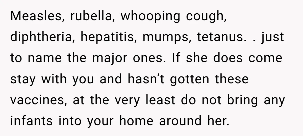 Measles, rubella, whooping cough, diphtheria, hepatitis, mumps, tetanus. . just to name the major ones. If she does come stay with you and hasn’t gotten these vaccines, at the very...