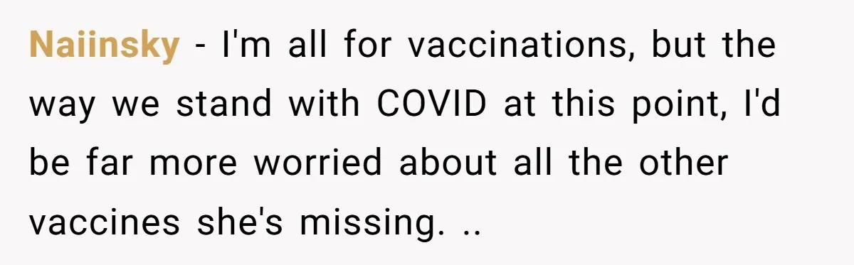 Naiinsky - I'm all for vaccinations, but the way we stand with COVID at this point, I'd be far more worried about all the other vaccines she's missing. ..