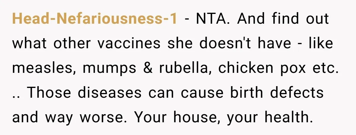 Head-Nefariousness-1 - NTA. And find out what other vaccines she doesn't have - like measles, mumps & rubella, chicken pox etc. .. Those diseases can cause birth defects and way...