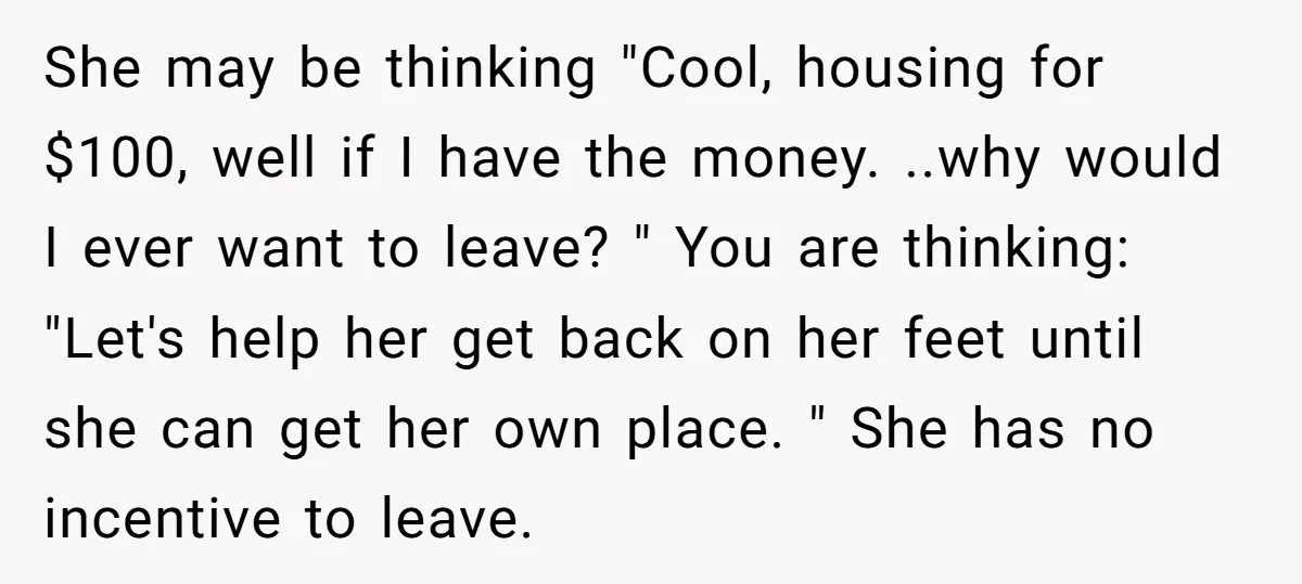 She may be thinking "Cool, housing for $100, well if I have the money. ..why would I ever want to leave? " You are thinking: "Let's help her get back...