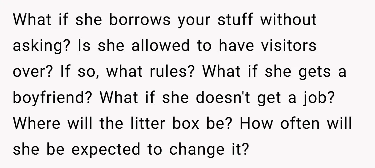 What if she borrows your stuff without asking? Is she allowed to have visitors over? If so, what rules? What if she gets a boyfriend? What if she doesn't get...