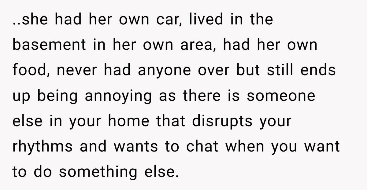 ..she had her own car, lived in the basement in her own area, had her own food, never had anyone over but still ends up being annoying as there is...