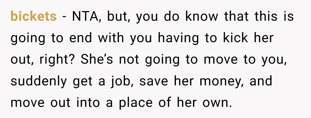 bickets - NTA, but, you do know that this is going to end with you having to kick her out, right? She’s not going to move to you, suddenly get...
