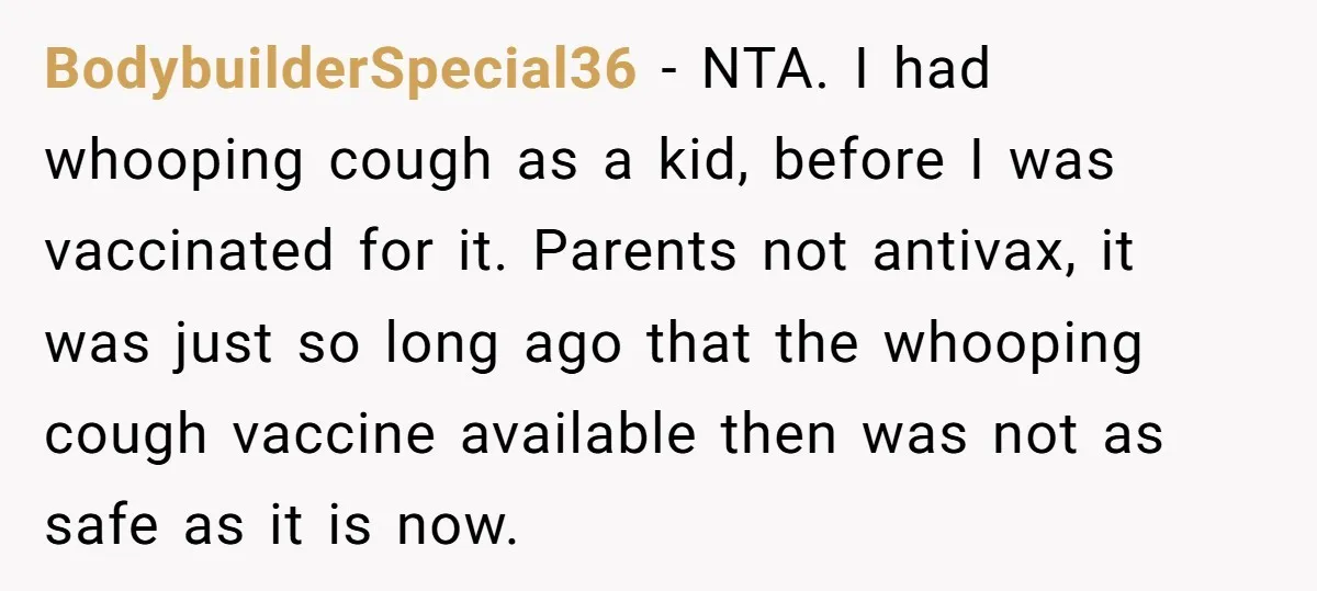 BodybuilderSpecial36 - NTA. I had whooping cough as a kid, before I was vaccinated for it. Parents not antivax, it was just so long ago that the whooping cough vaccine...