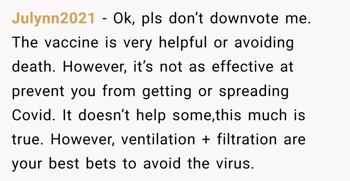 Julynn2021 - Ok, pls don’t downvote me. The vaccine is very helpful or avoiding death. However, it’s not as effective at prevent you from getting or spreading Covid. It doesn’t...