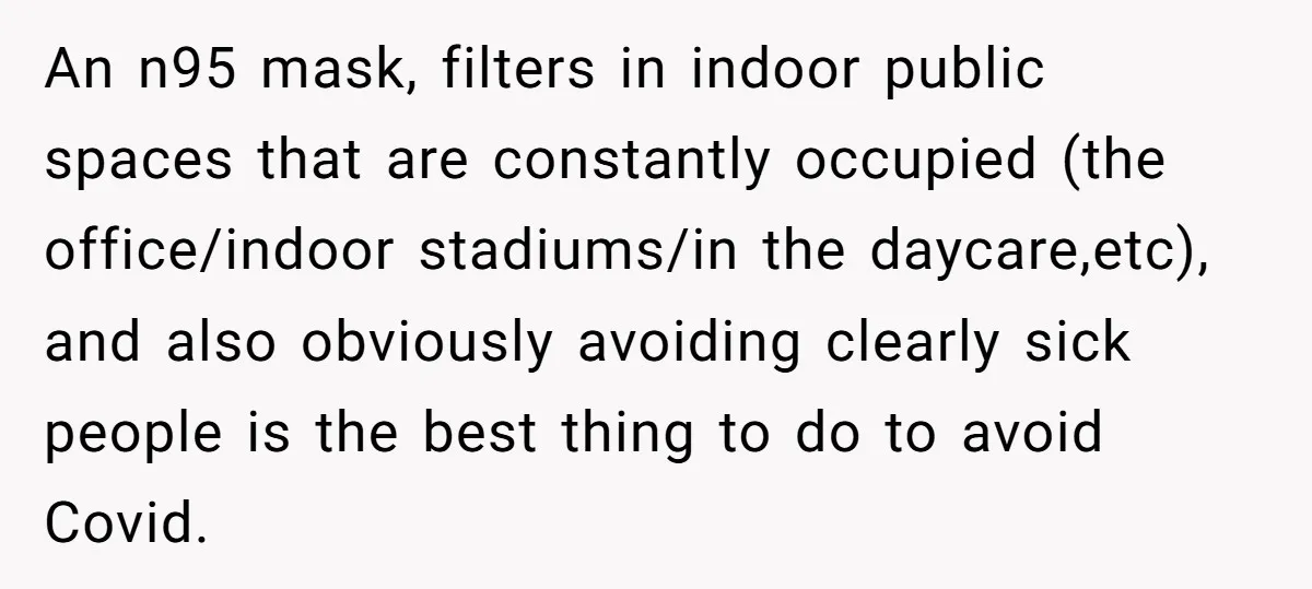 An n95 mask, filters in indoor public spaces that are constantly occupied (the office/indoor stadiums/in the daycare,etc), and also obviously avoiding clearly sick people is the best thing to do...