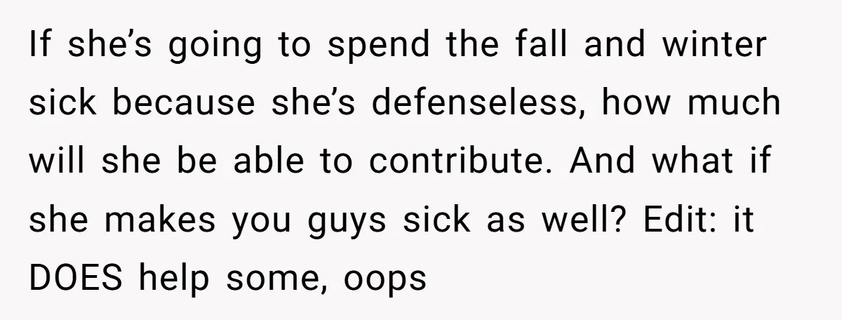 If she’s going to spend the fall and winter sick because she’s defenseless, how much will she be able to contribute. And what if she makes you guys sick as...