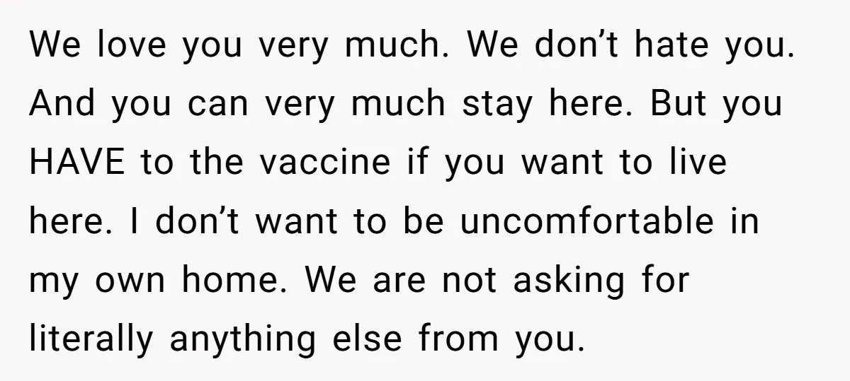 We love you very much. We don’t hate you. And you can very much stay here. But you HAVE to the vaccine if you want to live here. I don’t...