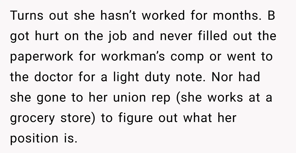 Turns out she hasn’t worked for months. B got hurt on the job and never filled out the paperwork for workman’s comp or went to the doctor for a light...