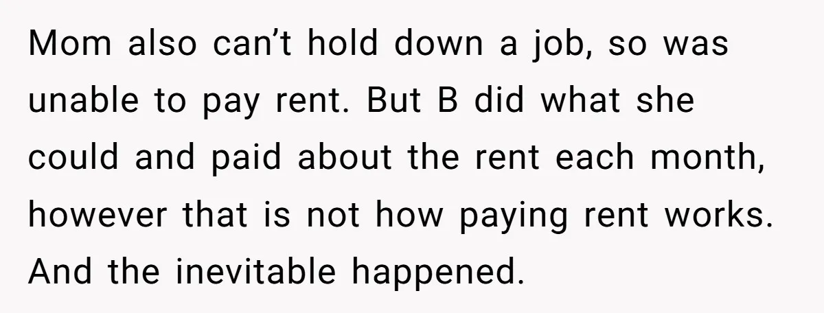 Mom also can’t hold down a job, so was unable to pay rent. But B did what she could and paid about the rent each month, however that is not...