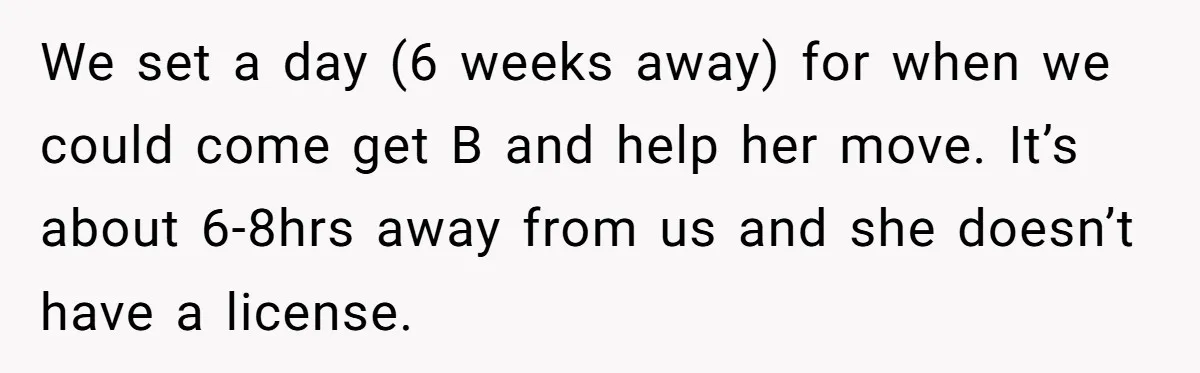 We set a day (6 weeks away) for when we could come get B and help her move. It’s about 6-8hrs away from us and she doesn’t have a license.