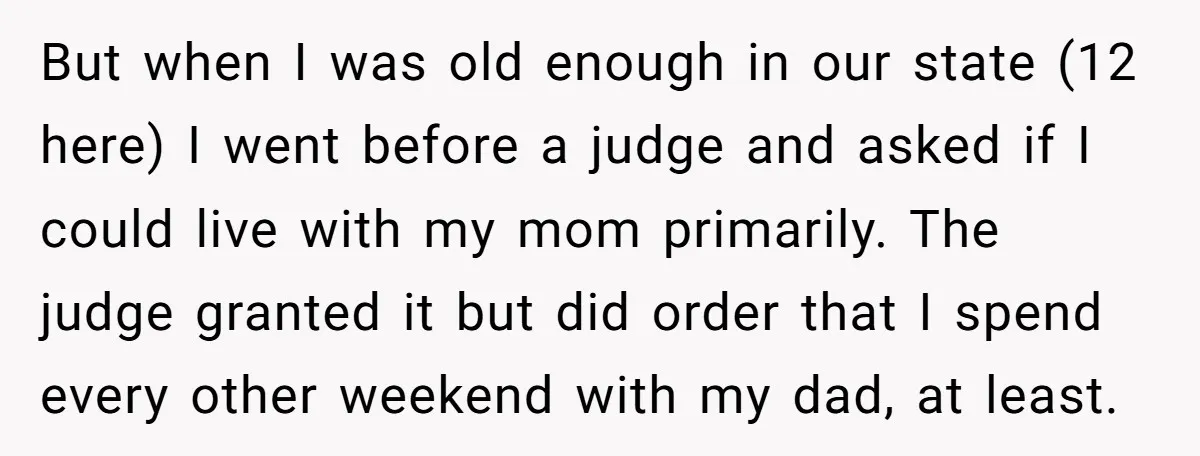 But when I was old enough in our state (12 here) I went before a judge and asked if I could live with my mom primarily. The judge granted it...