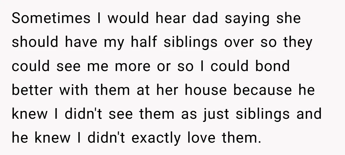 Sometimes I would hear dad saying she should have my half siblings over so they could see me more or so I could bond better with them at her house...