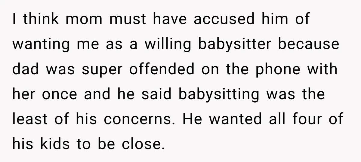 I think mom must have accused him of wanting me as a willing babysitter because dad was super offended on the phone with her once and he said babysitting was...
