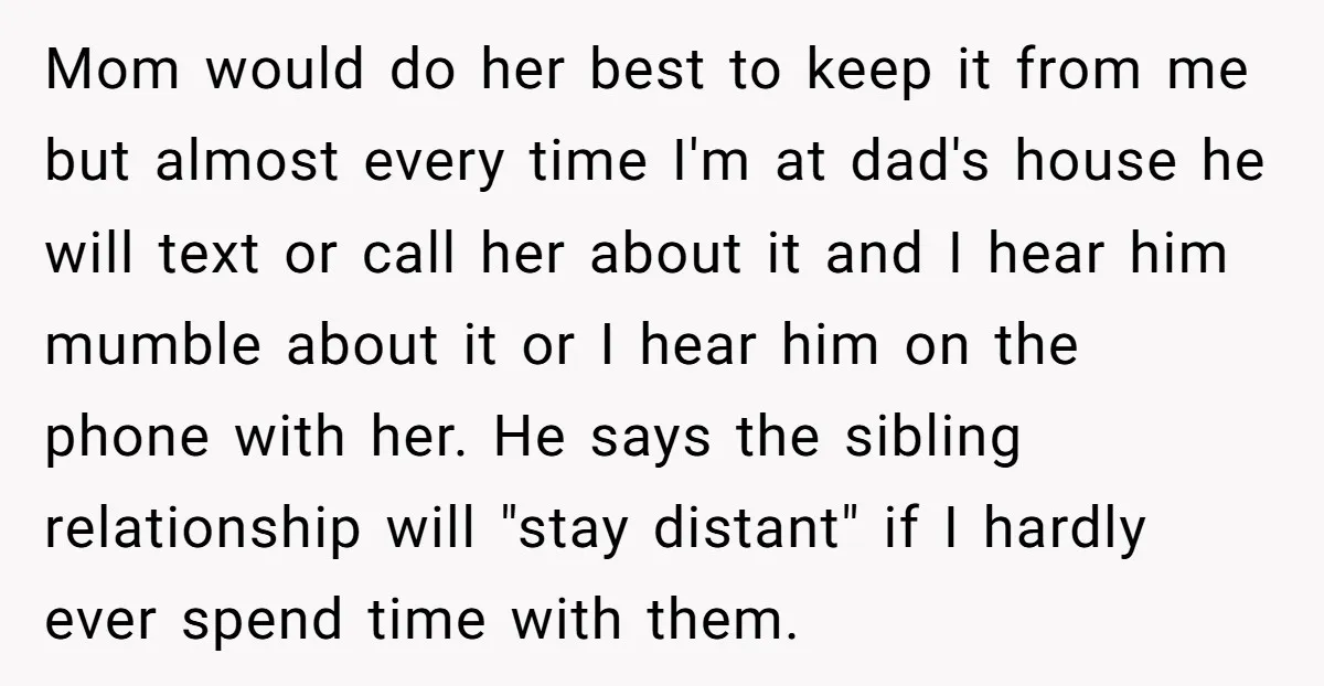 Mom would do her best to keep it from me but almost every time I'm at dad's house he will text or call her about it and I hear him...