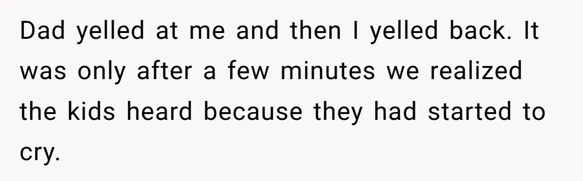 Dad yelled at me and then I yelled back. It was only after a few minutes we realized the kids heard because they had started to cry.
