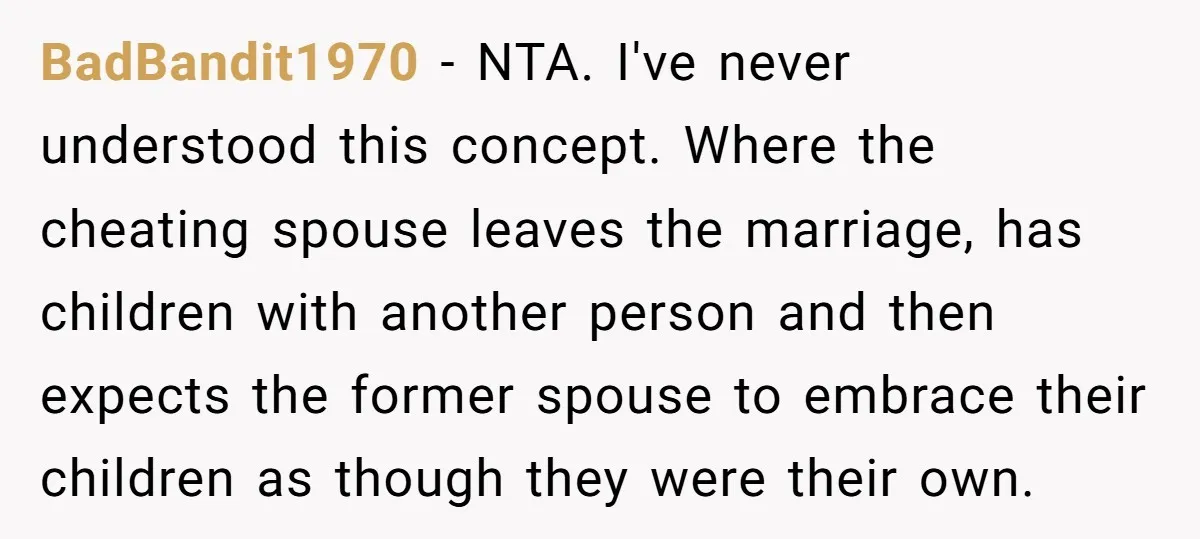 BadBandit1970 − NTA. I've never understood this concept. Where the cheating spouse leaves the marriage, has children with another person and then expects the former spouse to embrace their children...