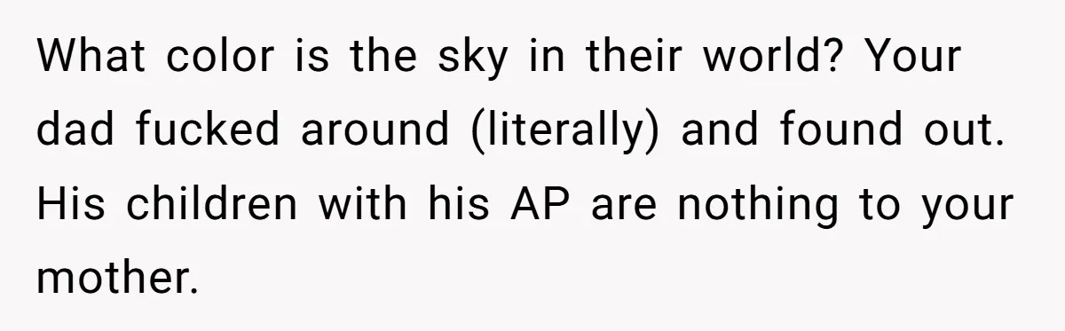 What color is the sky in their world? Your dad fucked around (literally) and found out. His children with his AP are nothing to your mother.