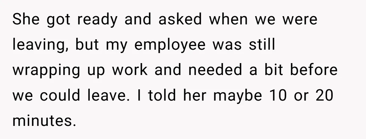 She got ready and asked when we were leaving, but my employee was still wrapping up work and needed a bit before we could leave. I told her maybe 10...