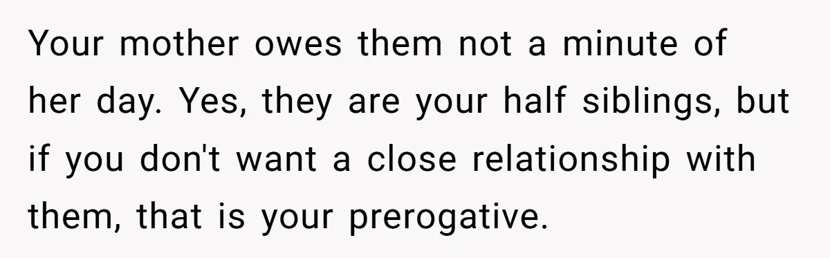 Your mother owes them not a minute of her day. Yes, they are your half siblings, but if you don't want a close relationship with them, that is your prerogative.
