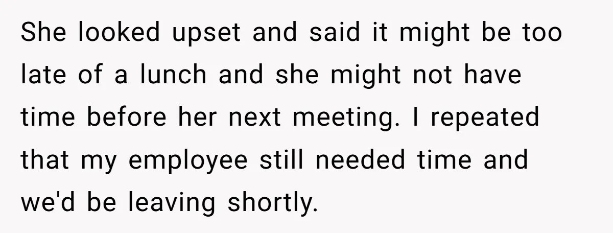 She looked upset and said it might be too late of a lunch and she might not have time before her next meeting. I repeated that my employee still needed...