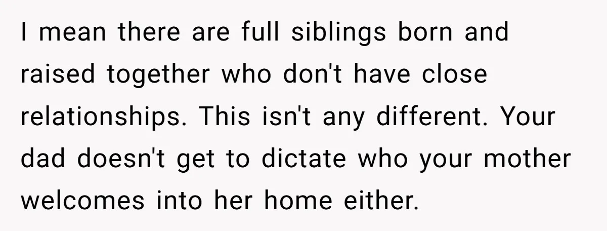 I mean there are full siblings born and raised together who don't have close relationships. This isn't any different. Your dad doesn't get to dictate who your mother welcomes into...