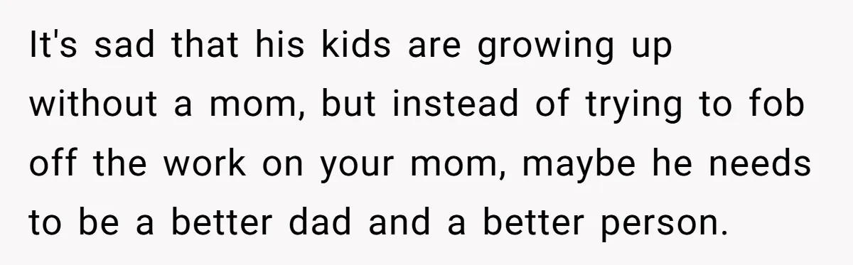It's sad that his kids are growing up without a mom, but instead of trying to fob off the work on your mom, maybe he needs to be a better...
