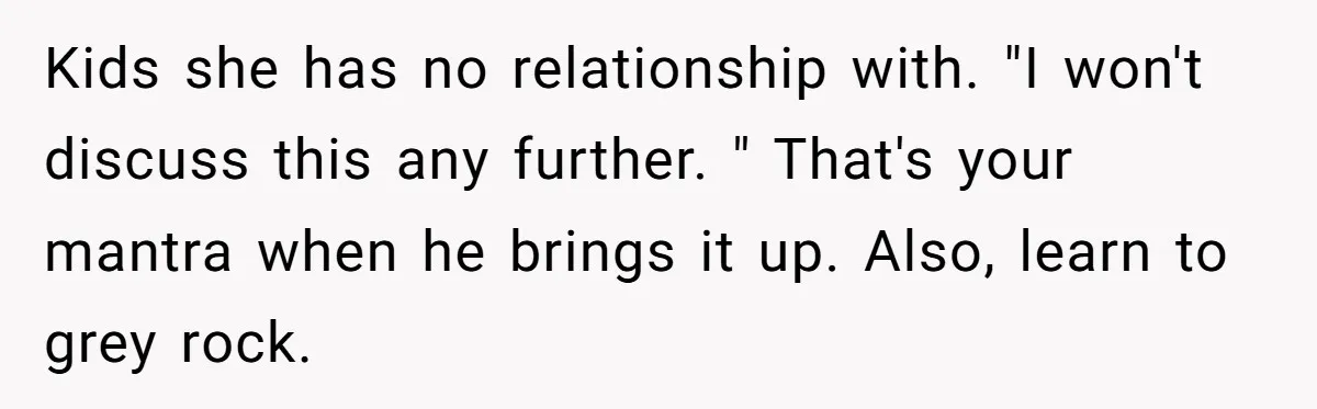 Kids she has no relationship with. "I won't discuss this any further. " That's your mantra when he brings it up. Also, learn to grey rock.