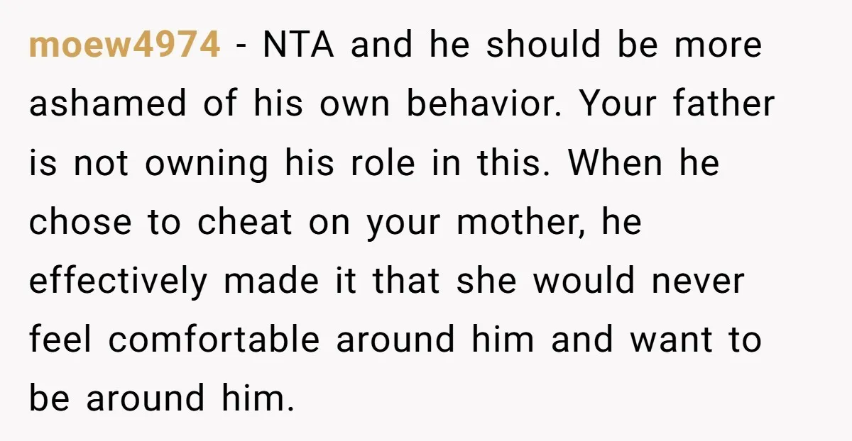 moew4974 − NTA and he should be more ashamed of his own behavior. Your father is not owning his role in this. When he chose to cheat on your mother,...