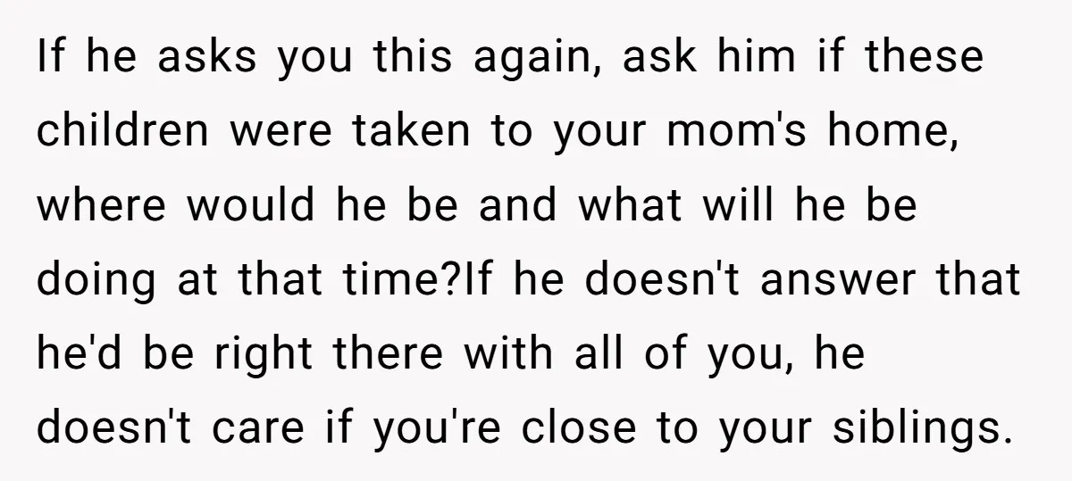 If he asks you this again, ask him if these children were taken to your mom's home, where would he be and what will he be doing at that time?If...