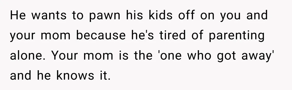 He wants to pawn his kids off on you and your mom because he's tired of parenting alone. Your mom is the 'one who got away' and he knows it.