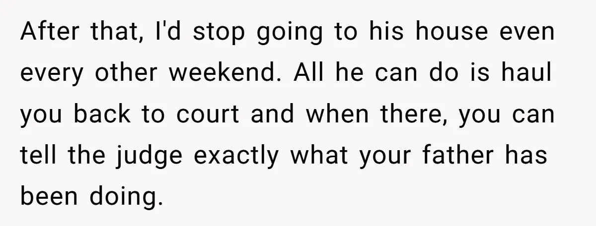 After that, I'd stop going to his house even every other weekend. All he can do is haul you back to court and when there, you can tell the judge...
