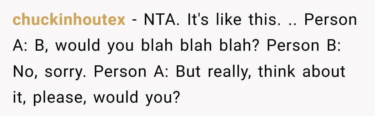 chuckinhoutex − NTA. It's like this. .. Person A: B, would you blah blah blah? Person B: No, sorry. Person A: But really, think about it, please, would you?