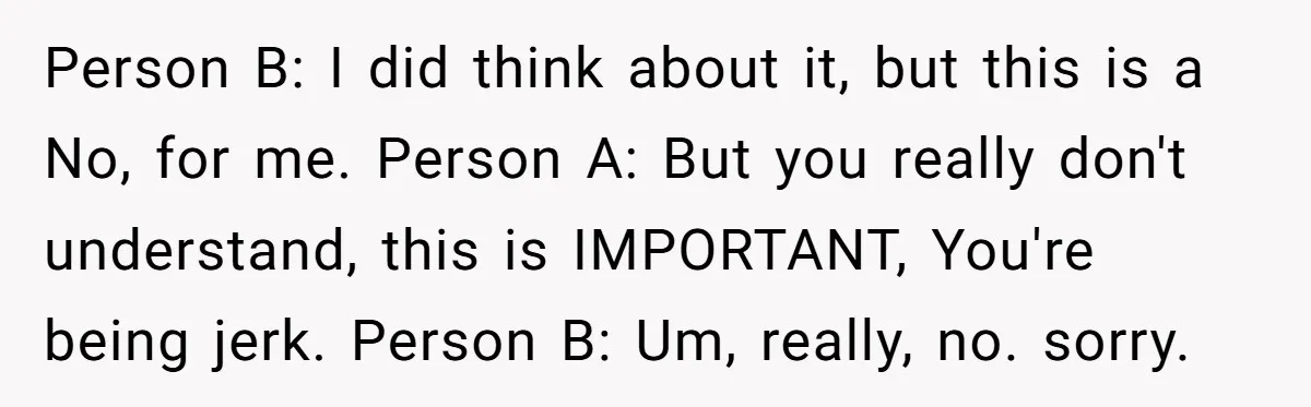 Person B: I did think about it, but this is a No, for me. Person A: But you really don't understand, this is IMPORTANT, You're being jerk. Person B: Um,...