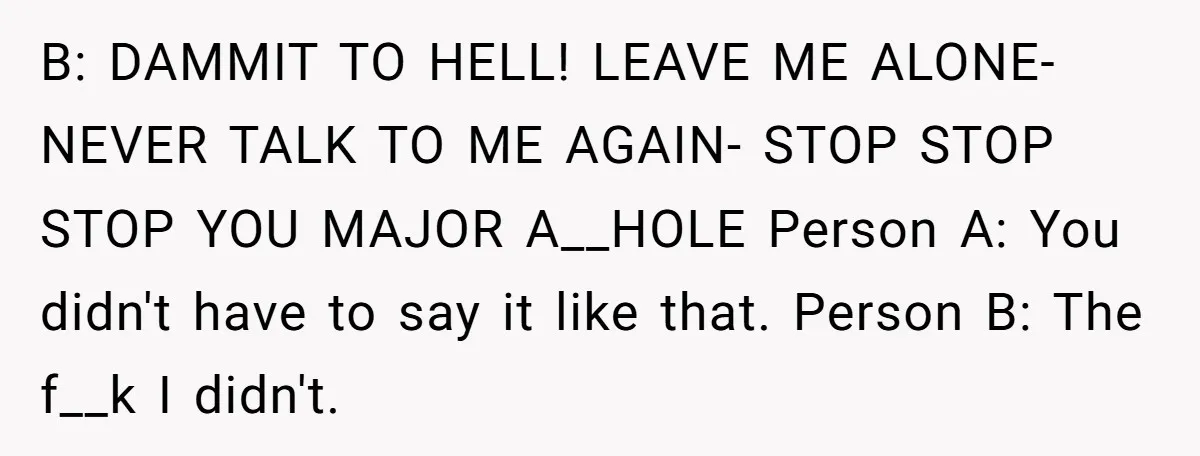 B: DAMMIT TO HELL! LEAVE ME ALONE- NEVER TALK TO ME AGAIN- STOP STOP STOP YOU MAJOR A__HOLE Person A: You didn't have to say it like that. Person B:...