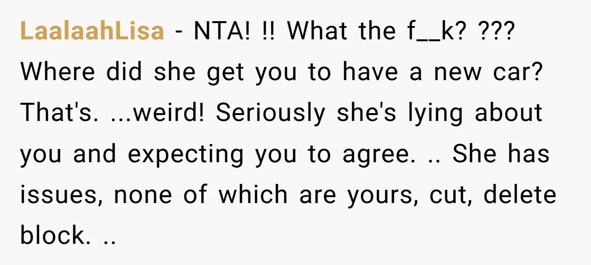 LaalaahLisa − NTA! !! What the f__k? ??? Where did she get you to have a new car? That's. ...weird! Seriously she's lying about you and expecting you to agree....